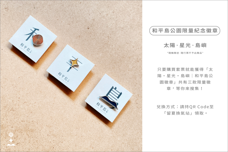 和平島公園限量紀念徽章|隨機贈送|隨行票不予此贈品: 只要購買套票就能隨機獲得「太陽・星光・島嶼|和平島公園徽章」一款,全系列共有三款限量徽章,等你來搜集! 兌換方式:請持Qrcode至「留夏換氣站」領取。