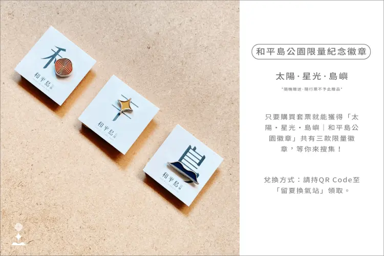 和平島公園限量紀念徽章|隨機贈送|隨行票不予此贈品: 只要購買套票就能隨機獲得「太陽・星光・島嶼|和平島公園徽章」一款,全系列共有三款限量徽章,等你來搜集! 兌換方式:請持Qrcode至「留夏換氣站」領取。